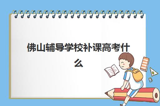 佛山辅导学校补课高考什么时候报名考试啊？2025年最新权威时间表、各机构报名流程与科学备考全攻略