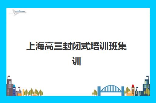 上海高三封闭式培训班集训营如何选？2025年最新前十排名与科学择校指南