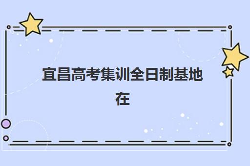 宜昌高考集训全日制基地在哪？2025年五大培训基地位置解析与择校指南