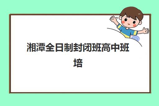湘潭全日制封闭班高中班培训机构哪家好？2025年最新权威排名前十强、择校策略与成功案例深度解析