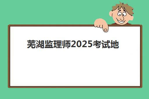 芜湖监理师2025考试地点具体位置在哪？最新考点分布地图与详细查询操作步骤全解析