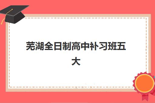 芜湖全日制高中补习班五大机构用户反馈分析？2025年最新口碑评价与择校指南