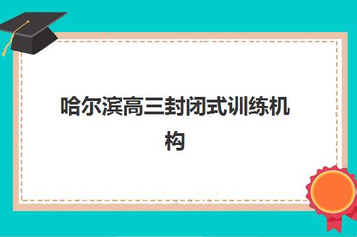 哈尔滨高三封闭式训练机构怎么选？2025年最新排名对比与5大择校避坑指南