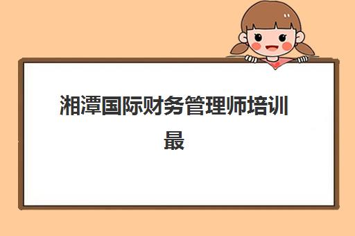 湘潭国际财务管理师培训最容易的大学排名如何查询？2025年ACCA_CMA认证课程通过率榜单与科学择校全指南