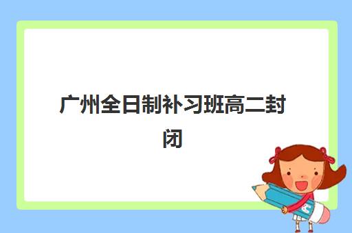 广州全日制补习班高二封闭式集训营地址电话如何查询？2025年最新联系方式、校区分布与报名指南全解析
