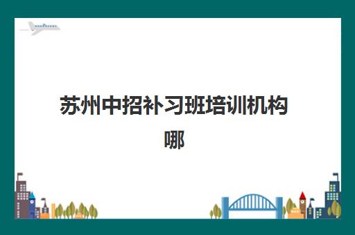 苏州中招补习班培训机构哪个比较好一点？2025年权威排名、择校要点与科学选择全指南