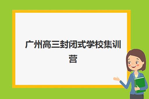 广州高三封闭式学校集训营排名榜最新公布如何查询？2025年权威榜单与择校指南
