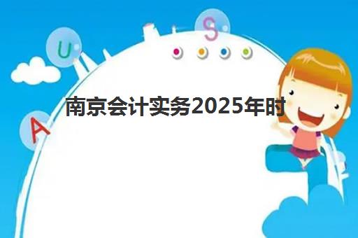 南京会计实务2025年时间具体时间？最新考试日程、报名流程与备考全攻略