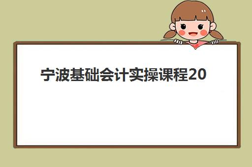 宁波基础会计实操课程2025年时间具体时间如何安排？最新课程表解读与报名指南