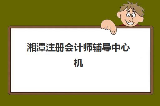 湘潭注册会计师辅导中心机构哪个比较好一点？2025年最新排名解析、择校标准与成功案例全指南