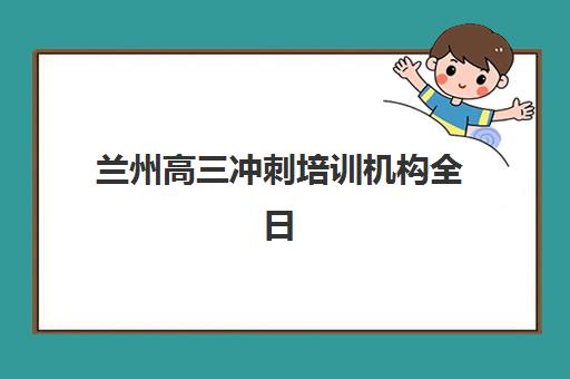 兰州高三冲刺培训机构全日制垂直领域TOP10如何选择？2025年最新权威榜单与择校指南