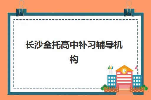 长沙全托高中补习辅导机构有哪些地方？2025年最新机构名单、各区地址详情与择校标准全解析