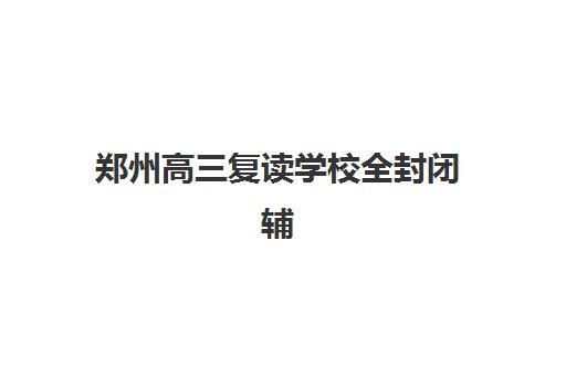 郑州高三复读学校全封闭辅导机构排名一览表如何查询？2025年最新权威排名、择校指南与成功案例全解析