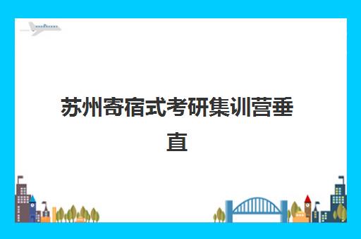 苏州寄宿式考研集训营垂直领域TOP10如何选择？2025年最新排名、择校标准与成功案例全解析