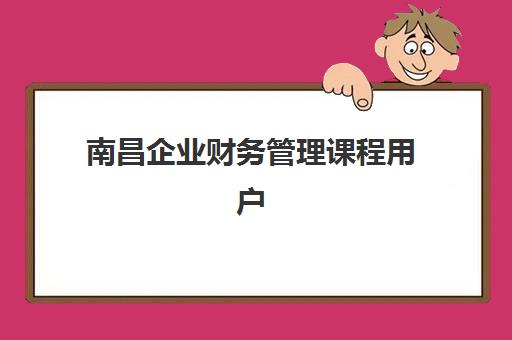 南昌企业财务管理课程用户满意度标杆机构如何选择？2025年最新排名、评估标准与成功经验全解析