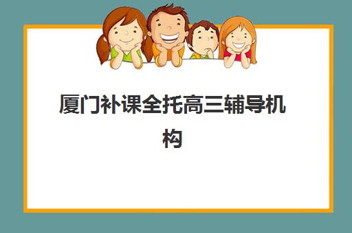 厦门补课全托高三辅导机构有哪些学校？2025年最新权威排名、各校特色解析与科学择校全指南