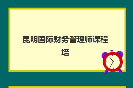 昆明国际财务管理师课程培训机构如何选择最强机构？2025年最新权威排名榜单与个性化择校全攻略助你精准决策