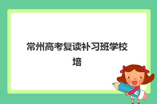 常州高考复读补习班学校培训机构寄宿基地如何选择？2025年最新排名、择校指南与费用全解析