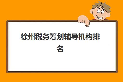 徐州税务筹划辅导机构排名一览表如何参考？2025年最新机构实力对比与择校全指南