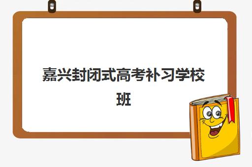 嘉兴封闭式高考补习学校班哪个机构好一点啊？2025年十大优选排名与个性化择校全指南