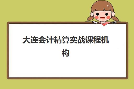 大连会计精算实战课程机构如何选择？2025年优质服务案例深度解析、机构排名与择校全指南