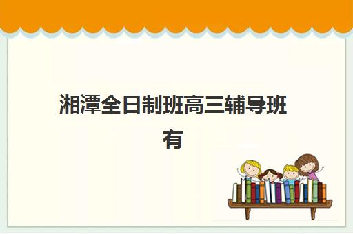 湘潭全日制班高三辅导班有哪些机构可以报？2025年十大机构深度评测与择校避坑全指南