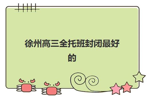 徐州高三全托班封闭最好的培训机构排名如何查询？2025年最新Top5榜单深度解析、择校标准与成功案例全指南