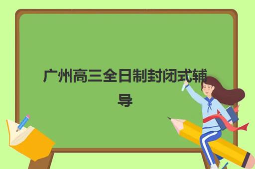 广州高三全日制封闭式辅导班如何选？2025年最新排名、学费对比与择校指南