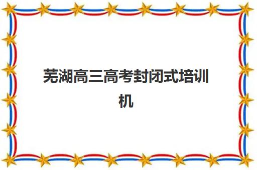 芜湖高三高考封闭式培训机构辅导班有哪些学校可以报？2025年权威TOP10榜单、择校标准与成功案例全解析