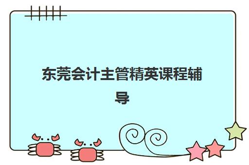 东莞会计主管精英课程辅导班有哪些学校，实战培训课程选择指南与机构深度解析