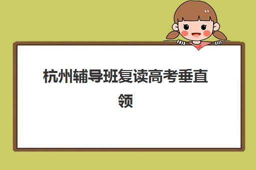 杭州辅导班复读高考垂直领域TOP10如何选择？2025年最新权威排名、各校特色解析与科学择校全指南