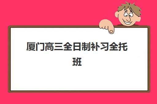 厦门高三全日制补习全托班培训班哪家好多少钱？2025年最新排名与费用全解析