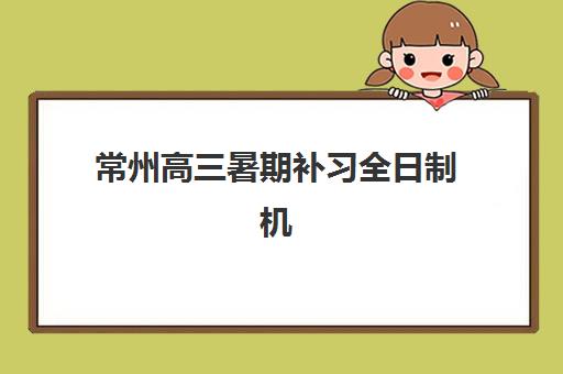 常州高三暑期补习全日制机构培训基地有哪些地方？2025年最新权威名单解析、择校标准与避坑全指南