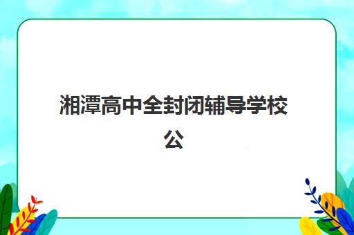 湘潭高中全封闭辅导学校公布时间2025年如何查询？最新招生日程、择校指南与报名流程全解析