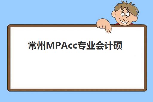 常州MPAcc专业会计硕士备考课程五大特色机构如何选择？2023年最新多维评估标准、机构对比与报班指南