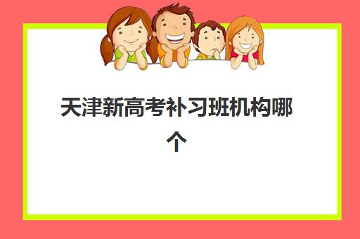 天津新高考补习班机构哪个比较好一点？2025年最新权威排名榜单、各机构特色优势解析与科学择校全指南