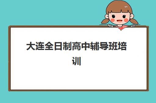 大连全日制高中辅导班培训学校排名前十如何查询？2025年权威榜单揭秘与科学择校全流程指南