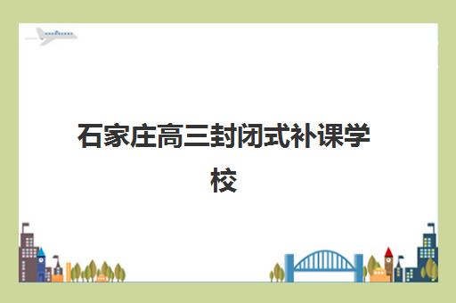 石家庄高三封闭式补课学校封闭式集训营有哪些地方？2025年最新权威排名、择校标准与成功案例全解析