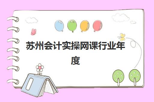 苏州会计实操网课行业年度头部机构如何选？2025年权威榜单与科学择校全攻略