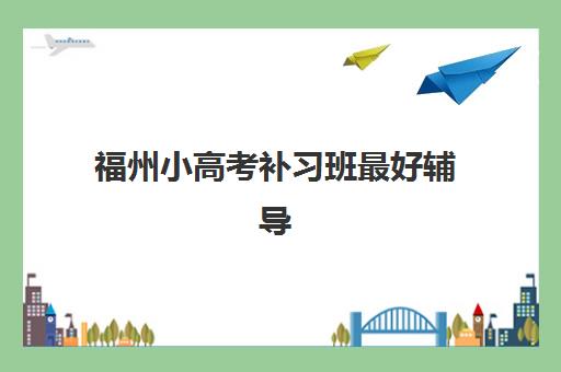 福州小高考补习班最好辅导学校排名如何查询？2023年最新榜单解析与择校指南