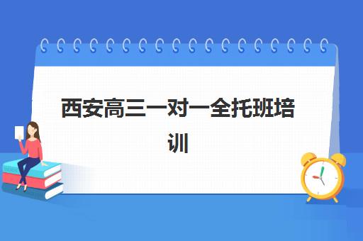 西安高三一对一全托班培训机构哪家好？2023年最新权威排名TOP5、择校技巧与成功案例全解析