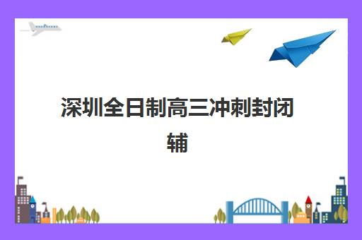 深圳全日制高三冲刺封闭辅导机构那家比较好？2025年最新权威排名、各校特色解析与科学择校全指南