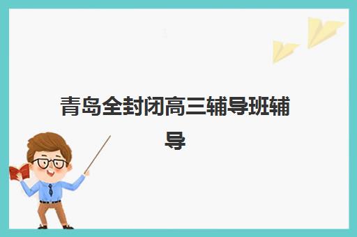 青岛全封闭高三辅导班辅导机构最新排行榜如何查询?2025年权威榜单、择校标准与成功案例全解析 青岛全封闭高三辅导班辅导机构最新排行榜如何查询?2025年权威榜单、择校标准与成功案例全解析