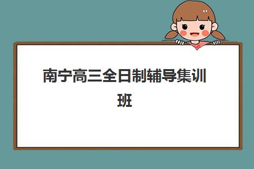南宁高三全日制辅导集训班培训班哪个最好一点？2025年最新权威排名榜单与科学择校全攻略深度解析