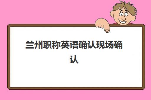 兰州职称英语确认现场确认时间是几点？2025年最新时间安排、材料准备与流程详解全攻略