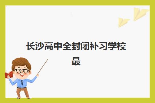长沙高中全封闭补习学校最容易的大学有哪些？2025年最新升学数据与择校全攻略