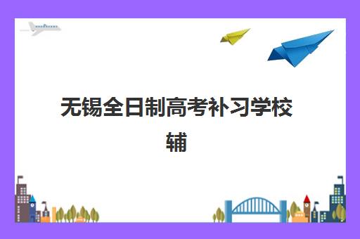 无锡全日制高考补习学校辅导学校哪家好一点？2023年权威排名、择校标准与成功案例深度解析