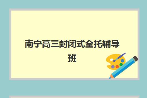 南宁高三封闭式全托辅导班如何选？2025年收费标准、寄宿基地对比与择校指南