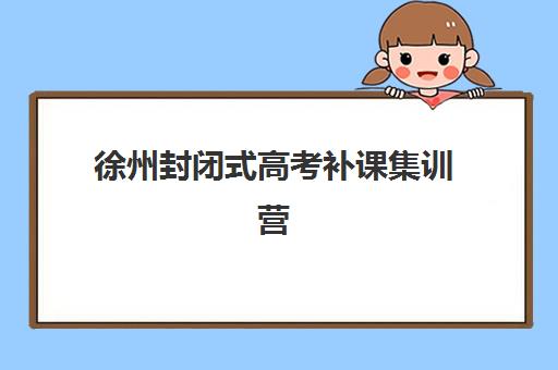 徐州封闭式高考补课集训营排名前十名有哪些？2023年最新榜单解析与择校指南