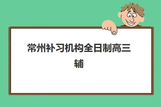 常州补习机构全日制高三辅导培训机构哪家好？2025年最新排名、择校技巧与成功案例解析
